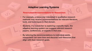 Adaptive Learning Systems
Personalized Recommendations for Researchers
• For example, a researcher interested in qualitative research
methods may receive recommendations for relevant literature,
tools, and techniques in that domain.
• Similarly, if a researcher is exploring a specific topic, the
adaptive learning system can suggest relevant research
papers, conferences, or experts in that area.
• By tailoring the recommendations to individual needs,
researchers can save time and discover new resources that
align with their research goals.
 