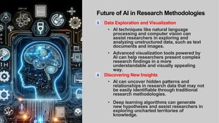 Future of AI in Research Methodologies
3 Data Exploration and Visualization
• AI techniques like natural language
processing and computer vision can
assist researchers in exploring and
analyzing unstructured data, such as text
documents and images.
• Advanced visualization tools powered by
AI can help researchers present complex
research findings in a more
understandable and visually appealing
way.
4 Discovering New Insights
• AI can uncover hidden patterns and
relationships in research data that may not
be easily identifiable through traditional
research methodologies.
• Deep learning algorithms can generate
new hypotheses and assist researchers in
exploring uncharted territories of
knowledge.
 