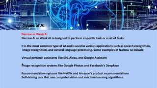 Types of AI
Narrow or Weak AI
Narrow AI or Weak AI is designed to perform a specific task or a set of tasks.
It is the most common type of AI and is used in various applications such as speech recognition,
image recognition, and natural language processing. Some examples of Narrow AI include:
Virtual personal assistants like Siri, Alexa, and Google Assistant
Image recognition systems like Google Photos and Facebook's DeepFace
Recommendation systems like Netflix and Amazon's product recommendations
Self-driving cars that use computer vision and machine learning algorithms.
 