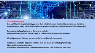 Types of AI
General or Strong AI
General AI or Strong AI is the type of AI that exhibits human-like intelligence and can handle a
wider range of tasks. It is still largely in the research phase and has not yet been fully developed.
Some potential applications of General AI include:
Robots that can perform a wide range of tasks in unstructured environments
Virtual assistants that can perform tasks beyond simple commands
Automated scientific discovery systems that can make breakthroughs in fields
like medicine and engineering
Autonomous weapons that can make decisions and take actions on their own
 