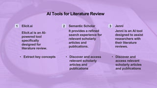 AI Tools for Literature Review
1 Elicit.ai
Elicit.ai is an AI-
powered tool
specifically
designed for
literature review.
• Extract key concepts
2 Semantic Scholar
It provides a refined
search experience for
relevant scholarly
articles and
publications.
• Discover and access
relevant scholarly
articles and
publications
3 Jenni
Jenni is an AI tool
designed to assist
researchers with
their literature
reviews.
• Discover and
access relevant
scholarly articles
and publications
 