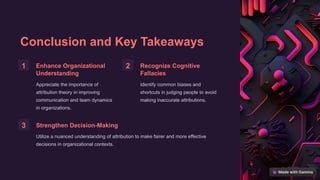 Conclusion and Key Takeaways
1 Enhance Organizational
Understanding
Appreciate the importance of
attribution theory in improving
communication and team dynamics
in organizations.
2 Recognize Cognitive
Fallacies
Identify common biases and
shortcuts in judging people to avoid
making inaccurate attributions.
3 Strengthen Decision-Making
Utilize a nuanced understanding of attribution to make fairer and more effective
decisions in organizational contexts.
 