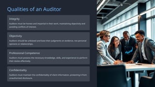 Qualities of an Auditor
Integrity
Auditors must be honest and impartial in their work, maintaining objectivity and
avoiding conflicts of interest.
Objectivity
Auditors should be unbiased and base their judgments on evidence, not personal
opinions or relationships.
Professional Competence
Auditors must possess the necessary knowledge, skills, and experience to perform
their duties effectively.
Confidentiality
Auditors must maintain the confidentiality of client information, protecting it from
unauthorized disclosure.
 