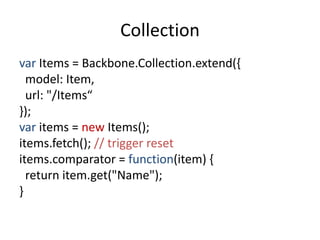 Collection
var Items = Backbone.Collection.extend({
  model: Item,
  url: "/Items“
});
var items = new Items();
items.fetch(); // trigger reset
items.comparator = function(item) {
  return item.get("Name");
}
 