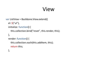 View
var ListView = Backbone.View.extend({
  el: $("ul"),
  initialize: function() {
     this.collection.bind("reset", this.render, this);
  },
  render: function() {
     this.collection.each(this.addItem, this);
     return this;
  },
 