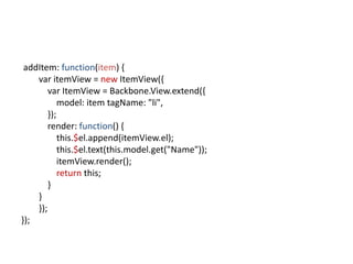addItem: function(item) {
    var itemView = new ItemView({
        var ItemView = Backbone.View.extend({
            model: item tagName: "li",
        });
        render: function() {
            this.$el.append(itemView.el);
            this.$el.text(this.model.get("Name"));
            itemView.render();
            return this;
        }
    }
    });
});
 
