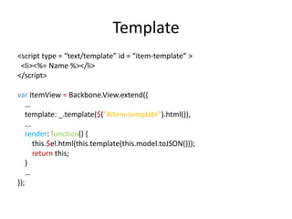 Template
<script type = “text/template” id = “item-template” >
 <li><%= Name %></li>
</script>

var ItemView = Backbone.View.extend({
    …
    template: _.template($("#item-template").html()),
    ...
    render: function() {
        this.$el.html(this.template(this.model.toJSON()));
        return this;
    }
    …
});
 