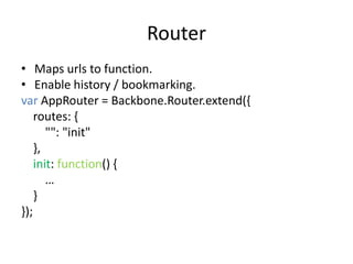 Router
• Maps urls to function.
• Enable history / bookmarking.
var AppRouter = Backbone.Router.extend({
    routes: {
       "": "init"
    },
    init: function() {
       …
    }
});
 