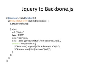 Jquery to Backbone.js
$(document).ready(function() {
  $('#new-status form').submit(function(e) {
     e.preventDefault();

            $.ajax({
                url: '/status',
                type: 'POST',
                dataType: 'json',
                data: { text: $('#new-status').find('textarea').val() },
                success: function(data) {
                  $('#statuses').append('<li>' + data.text + '</li>');
                  $('#new-status').find('textarea').val('');
                }
            });
      });
});
 