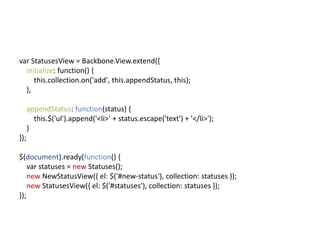 var StatusesView = Backbone.View.extend({
  initialize: function() {
     this.collection.on('add', this.appendStatus, this);
  },

      appendStatus: function(status) {
        this.$('ul').append('<li>' + status.escape('text') + '</li>');
      }
});

$(document).ready(function() {
    var statuses = new Statuses();
    new NewStatusView({ el: $('#new-status'), collection: statuses });
    new StatusesView({ el: $('#statuses'), collection: statuses });
});
 