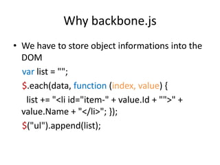 Why backbone.js
• We have to store object informations into the
  DOM
  var list = "";
  $.each(data, function (index, value) {
   list += "<li id="item-" + value.Id + "">" +
  value.Name + "</li>"; });
  $("ul").append(list);
 