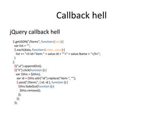 Callback hell
jQuery callback hell
 $.getJSON("/Items", function (data) {
   var list = "";
   $.each(data, function (index, value) {
     list += "<li id="item-" + value.Id + "">" + value.Name + "</li>";
   }
 );
   $("ul").append(list);
   $("li").click(function () {
     var $this = $(this);
      var id = $this.attr("id").replace("item-", "");
      $.post("/Items", { id: id }, function () {
        $this.fadeOut(function () {
          $this.remove();
        });
      });
   });
 