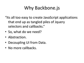 Why Backbone.js
“Its all too easy to create JavaScript applications
   that end up as tangled piles of Jquery
   selectors and callbacks.”
• So, what do we need?
• Abstraction.
• Decoupling UI from Data.
• No more callbacks.
 