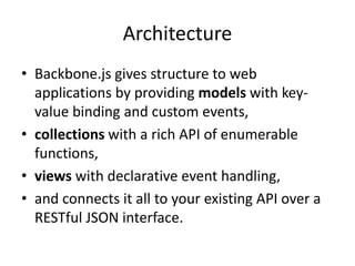 Architecture
• Backbone.js gives structure to web
  applications by providing models with key-
  value binding and custom events,
• collections with a rich API of enumerable
  functions,
• views with declarative event handling,
• and connects it all to your existing API over a
  RESTful JSON interface.
 
