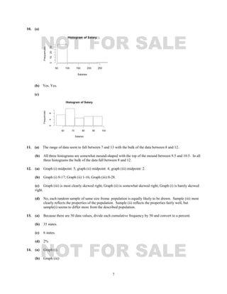 7
10. (a)
(b) Yes. Yes.
(c)
11. (a) The range of data seem to fall between 7 and 13 with the bulk of the data between 8 and 12.
(b) All three histograms are somewhat mound-shaped with the top of the mound between 9.5 and 10.5. In all
three histograms the bulk of the data fall between 8 and 12.
12. (a) Graph (i) midpoint: 5; graph (ii) midpoint: 4; graph (iii) midpoint: 2.
(b) Graph (i) 0-17; Graph (ii) 1-16; Graph (iii) 0-28.
(c) Graph (iii) is most clearly skewed right; Graph (ii) is somewhat skewed right; Graph (i) is barely skewed
right.
(d) No, each random sample of same size froma population is equally likely to be drawn. Sample (iii) most
clearly reflects the properties of the population. Sample (ii) reflects the properties fairly well, but
sample(i) seems to differ more from the described population.
13. (a) Because there are 50 data values, divide each cumulative frequency by 50 and convert to a percent.
(b) 35 states.
(c) 6 states.
(d) 2%
14. (a) Graph (i).
(b) Graph (iii)
NOT FOR SALE
NOT FOR SALE
 