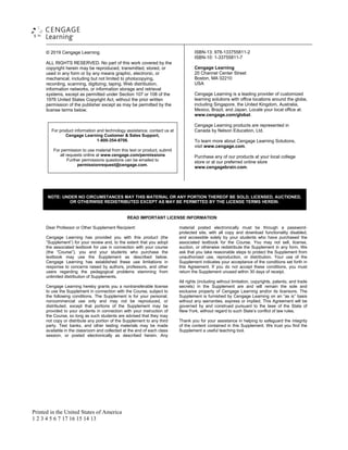 Printed in the United States of America
1 2 3 4 5 6 7 17 16 15 14 13
© 2019 Cengage Learning
ALL RIGHTS RESERVED. No part of this work covered by the
copyright herein may be reproduced, transmitted, stored, or
used in any form or by any means graphic, electronic, or
mechanical, including but not limited to photocopying,
recording, scanning, digitizing, taping, Web distribution,
information networks, or information storage and retrieval
systems, except as permitted under Section 107 or 108 of the
1976 United States Copyright Act, without the prior written
permission of the publisher except as may be permitted by the
license terms below.
For product information and technology assistance, contact us at
Cengage Learning Customer & Sales Support,
1-800-354-9706.
For permission to use material from this text or product, submit
all requests online at www.cengage.com/permissions
Further permissions questions can be emailed to
permissionrequest@cengage.com.
ISBN-13: 978-133755811-2
ISBN-10: 1-33755811-7
Cengage Learning
20 Channel Center Street
Boston, MA 02210
USA
Cengage Learning is a leading provider of customized
learning solutions with office locations around the globe,
including Singapore, the United Kingdom, Australia,
Mexico, Brazil, and Japan. Locate your local office at:
www.cengage.com/global.
Cengage Learning products are represented in
Canada by Nelson Education, Ltd.
To learn more about Cengage Learning Solutions,
visit www.cengage.com.
Purchase any of our products at your local college
store or at our preferred online store
www.cengagebrain.com.
NOTE: UNDER NO CIRCUMSTANCES MAY THIS MATERIAL OR ANY PORTION THEREOF BE SOLD, LICENSED, AUCTIONED,
OR OTHERWISE REDISTRIBUTED EXCEPT AS MAY BE PERMITTED BY THE LICENSE TERMS HEREIN.
READ IMPORTANT LICENSE INFORMATION
Dear Professor or Other Supplement Recipient:
Cengage Learning has provided you with this product (the
“Supplement”) for your review and, to the extent that you adopt
the associated textbook for use in connection with your course
(the “Course”), you and your students who purchase the
textbook may use the Supplement as described below.
Cengage Learning has established these use limitations in
response to concerns raised by authors, professors, and other
users regarding the pedagogical problems stemming from
unlimited distribution of Supplements.
Cengage Learning hereby grants you a nontransferable license
to use the Supplement in connection with the Course, subject to
the following conditions. The Supplement is for your personal,
noncommercial use only and may not be reproduced, or
distributed, except that portions of the Supplement may be
provided to your students in connection with your instruction of
the Course, so long as such students are advised that they may
not copy or distribute any portion of the Supplement to any third
party. Test banks, and other testing materials may be made
available in the classroom and collected at the end of each class
session, or posted electronically as described herein. Any
material posted electronically must be through a password-
protected site, with all copy and download functionality disabled,
and accessible solely by your students who have purchased the
associated textbook for the Course. You may not sell, license,
auction, or otherwise redistribute the Supplement in any form. We
ask that you take reasonable steps to protect the Supplement from
unauthorized use, reproduction, or distribution. Your use of the
Supplement indicates your acceptance of the conditions set forth in
this Agreement. If you do not accept these conditions, you must
return the Supplement unused within 30 days of receipt.
All rights (including without limitation, copyrights, patents, and trade
secrets) in the Supplement are and will remain the sole and
exclusive property of Cengage Learning and/or its licensors. The
Supplement is furnished by Cengage Learning on an “as is” basis
without any warranties, express or implied. This Agreement will be
governed by and construed pursuant to the laws of the State of
New York, without regard to such State’s conflict of law rules.
Thank you for your assistance in helping to safeguard the integrity
of the content contained in this Supplement. We trust you find the
Supplement a useful teaching tool.
 