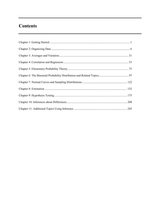 Contents
Chapter 1: Getting Started ............................................................................................................... 1
Chapter 2: Organizing Data ............................................................................................................. 6
Chapter 3: Averages and Variation................................................................................................ 31
Chapter 4: Correlation and Regression.......................................................................................... 53
Chapter 5: Elementary Probability Theory.................................................................................... 75
Chapter 6: The Binomial Probability Distribution and Related Topics......................................... 97
Chapter 7: Normal Curves and Sampling Distributions .............................................................. 122
Chapter 8: Estimation .................................................................................................................. 152
Chapter 9: Hypothesis Testing..................................................................................................... 175
Chapter 10: Inferences about Differences.................................................................................... 208
Chapter 11: Additional Topics Using Inference .......................................................................... 245
 