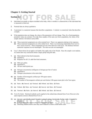 1
Chapter 1: Getting Started
Section 1.1
1. Individuals are people or objects included in the study, while a variable is a characteristic of the individual that
is measured or observed.
2. Nominal data are always qualitative.
3. A parameter is a numerical measure that describes a population. A statistic is a numerical value that describes
a sample.
4. If the population does not change, the values of the parameters will not change. Thus, for a fixed population,
parameter values are constant. If we take three samples of the same size from a population, the values of the
sample statistics will almost surely differ.
5. (a) These numerical assignments are at the nominal level. There is no apparent ordering in the responses.
(b) These numerical assignments are at the ordinal level. There is an increasing relationship from worst to
best levels of service. These assignments are not at the interval or ratio level. The distances between
numerical responses are not meaningful. The ratios are also not meaningful.
6. Lucy’s observations do not apply to all adults; they apply only to her friends. Since the sample is not random,
we cannot draw any conclusions about a larger group using this data.
7. (a) Meal ordered at fast-food restaurants.
(b) Qualitative
(c) Response for all U.S. adult fast-food consumers.
8. (a) Miles per gallon.
(b) Quantitative.
(c) All new small hybrid cars.
9. (a) Nitrogen concentration (milligrams of nitrogen per liter of water).
(b) Quantitative.
(c) Nitrogen concentration in the entire lake.
10. (a) Number of ferromagnetic artifacts per 100 square meters.
(b) Quantitative.
(c) The number of ferromagnetic artifacts per each distinct 100-square-meter plot in the Tara region.
11. (a) Ratio. (b) Interval. (c) Nominal. (d) Ordinal. (e) Ratio. (f) Ratio.
12. (a) Ordinal. (b) Ratio. (c) Nominal. (d) Interval. (e) Ratio. (f) Nominal.
13. (a) Nominal. (b) Ratio. (c) Interval. (d) Ordinal. (e) Ratio. (f) Interval.
14. Form B is better. Statistical methods can be applied to the ordinal data obtained from Form B but not to the
open-response answers obtained from Form A.
15. (a) Answers vary. Ideally, weigh the packs in pounds using a digital scale that has tenths of pounds for
accuracy.
(b) Some students may refuse to have their backpacks weighed.
(c) Informing students before class may cause students to remove items before class.
NOT FOR SALE
NOT FOR SALE
 
