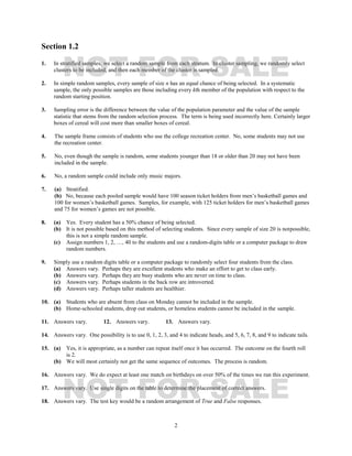 2
Section 1.2
1. In stratified samples, we select a random sample from each stratum. In cluster sampling, we randomly select
clusters to be included, and then each member of the cluster is sampled.
2. In simple random samples, every sample of size n has an equal chance of being selected. In a systematic
sample, the only possible samples are those including every kth member of the population with respect to the
random starting position.
3. Sampling error is the difference between the value of the population parameter and the value of the sample
statistic that stems from the random selection process. The term is being used incorrectly here. Certainly larger
boxes of cereal will cost more than smaller boxes of cereal.
4. The sample frame consists of students who use the college recreation center. No, some students may not use
the recreation center.
5. No, even though the sample is random, some students younger than 18 or older than 20 may not have been
included in the sample.
6. No, a random sample could include only music majors.
7. (a) Stratified.
(b) No, because each pooled sample would have 100 season ticket holders from men’s basketball games and
100 for women’s basketball games. Samples, for example, with 125 ticket holders for men’s basketball games
and 75 for women’s games are not possible.
8. (a) Yes. Every student has a 50% chance of being selected.
(b) It is not possible based on this method of selecting students. Since every sample of size 20 is notpossible,
this is not a simple random sample.
(c) Assign numbers 1, 2, …, 40 to the students and use a random-digits table or a computer package to draw
random numbers.
9. Simply use a random digits table or a computer package to randomly select four students from the class.
(a) Answers vary. Perhaps they are excellent students who make an effort to get to class early.
(b) Answers vary. Perhaps they are busy students who are never on time to class.
(c) Answers vary. Perhaps students in the back row are introverted.
(d) Answers vary. Perhaps taller students are healthier.
10. (a) Students who are absent from class on Monday cannot be included in the sample.
(b) Home-schooled students, drop out students, or homeless students cannot be included in the sample.
11. Answers vary. 12. Answers vary. 13. Answers vary.
14. Answers vary. One possibility is to use 0, 1, 2, 3, and 4 to indicate heads, and 5, 6, 7, 8, and 9 to indicate tails.
15. (a) Yes, it is appropriate, as a number can repeat itself once it has occurred. The outcome on the fourth roll
is 2.
(b) We will most certainly not get the same sequence of outcomes. The process is random.
16. Answers vary. We do expect at least one match on birthdays on over 50% of the times we run this experiment.
17. Answers vary. Use single digits on the table to determine the placement of correct answers.
18. Answers vary. The test key would be a random arrangement of True and False responses.
NOT FOR SALE
NOT FOR SALE
 