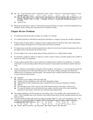 4
10. (a) No. “Over the last few years” could mean 2 years, 3 years, 7 years, etc. A more precise phrase is, “Over
the past 5 years.”
(b) Yes. If a respondent is first asked, “Have you ever run a stop sign,” chances are that their response to the
question, “Should fines be doubled,” will change. Those who run stop signs probably don’t want the fine
to double.
(c) Answers vary.
11. Based on the information, scheme A will be better because the blocks are similar. The plots bordering the river
should be similar, and the plots away from the river should be similar.
Chapter Review Problems
1. If a numerical measure describes an aspect of a sample, it is a statistic.
2. If a variable describes an individual by placing the individual in a category or group, the variable is qualitative.
3. If data consists of names, label, or categories with no implied criteria by which the data can be ordered from
smallest to largest, the highest level of measurement for the data is nominal.
4. If it makes sense to say that one data measurement in a data set is twice that of another measurement in the set,
the highest level of measurement for the data is ratio.
5. If every sample of size n has an equal chance of being selected, this is a simple random sample.
6. If a treatment is applied to subjects or objects in a study in order to observe a possible change in the variable of
interest, the study is an experiment.
7. Using a random-number table to select numbers for a Sudoku puzzle would be very inefficient. It would be
much better to look at existing numbers that meet the puzzle’s requirements and eliminate numbers that don’t
work.
8. Alisha’s study has a few problems and results will be anecdotal. For instance, it’s not clear that the puzzles she
wants to download are all of the same difficulty level. Her friends willing to participate will likely have
different levels of experience with the puzzles. Her friends are also volunteers and the self-timing may lead
to some inaccurate measurements.
9. (a) Stratified.
(b) Students on your campus with work-study jobs.
(c) Number of hours scheduled to work each week; Quantitative; Ratio.
(d) Applicability to future employment goals, as measured by the scale given; Qualitative; Ordinal.
(e) Statistic.
(f) The nonresponse rate is 60%, and yes, this could introduce bias into the results. Answers vary.
(g) No, since the students were only drawn from one campus, then the results of the study would only
generalize to that campus, if the data were collected using randomization.
10. The implied population is all the listeners (or even all the voters). The variable is the voting preference of a
caller. There is probably bias in the selection of the sample because those with the strongest opinions are most
likely to call in.
11. Using the random-number table, pick seven digits at random. Digits 0, 1, and 2 can correspond to “Yes,” and
digits 3, 4, 5, 6, 7, 8, and 9 can correspond to “No.” This will effectively simulate a random draw from a
population with 30% TIVO owners.
12. (a) Cluster. (b) Convenience. (c) Systematic. (d) Simple random. (e) Stratified.
NOT FOR SALE
NOT FOR SALE
 