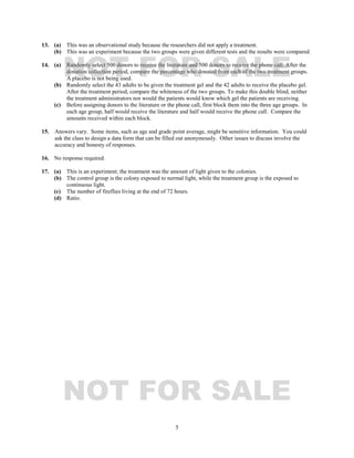 5
13. (a) This was an observational study because the researchers did not apply a treatment.
(b) This was an experiment because the two groups were given different tests and the results were compared.
14. (a) Randomly select 500 donors to receive the literature and 500 donors to receive the phone call. After the
donation collection period, compare the percentage who donated from each of the two treatment groups.
A placebo is not being used.
(b) Randomly select the 43 adults to be given the treatment gel and the 42 adults to receive the placebo gel.
After the treatment period, compare the whiteness of the two groups. To make this double blind, neither
the treatment administrators nor would the patients would know which gel the patients are receiving.
(c) Before assigning donors to the literature or the phone call, first block them into the three age groups. In
each age group, half would receive the literature and half would receive the phone call. Compare the
amounts received within each block.
15. Answers vary. Some items, such as age and grade point average, might be sensitive information. You could
ask the class to design a data form that can be filled out anonymously. Other issues to discuss involve the
accuracy and honesty of responses.
16. No response required.
17. (a) This is an experiment; the treatment was the amount of light given to the colonies.
(b) The control group is the colony exposed to normal light, while the treatment group is the exposed to
continuous light.
(c) The number of fireflies living at the end of 72 hours.
(d) Ratio.
NOT FOR SALE
NOT FOR SALE
 