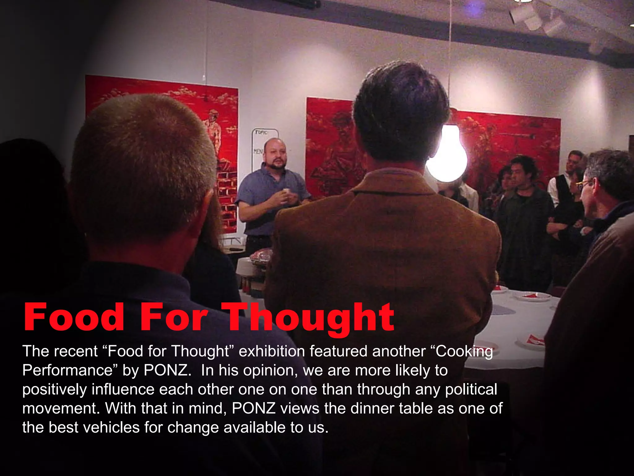 Food For Thought The recent “Food for Thought” exhibition featured another “Cooking Performance” by PONZ.  In his opinion, we are more likely to positively influence each other one on one than through any political movement. With that in mind, PONZ views the dinner table as one of the best vehicles for change available to us.  