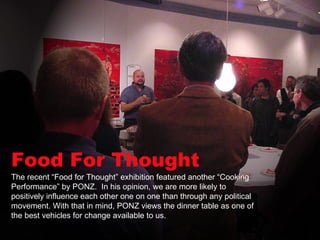 Food For Thought The recent “Food for Thought” exhibition featured another “Cooking Performance” by PONZ.  In his opinion, we are more likely to positively influence each other one on one than through any political movement. With that in mind, PONZ views the dinner table as one of the best vehicles for change available to us.  