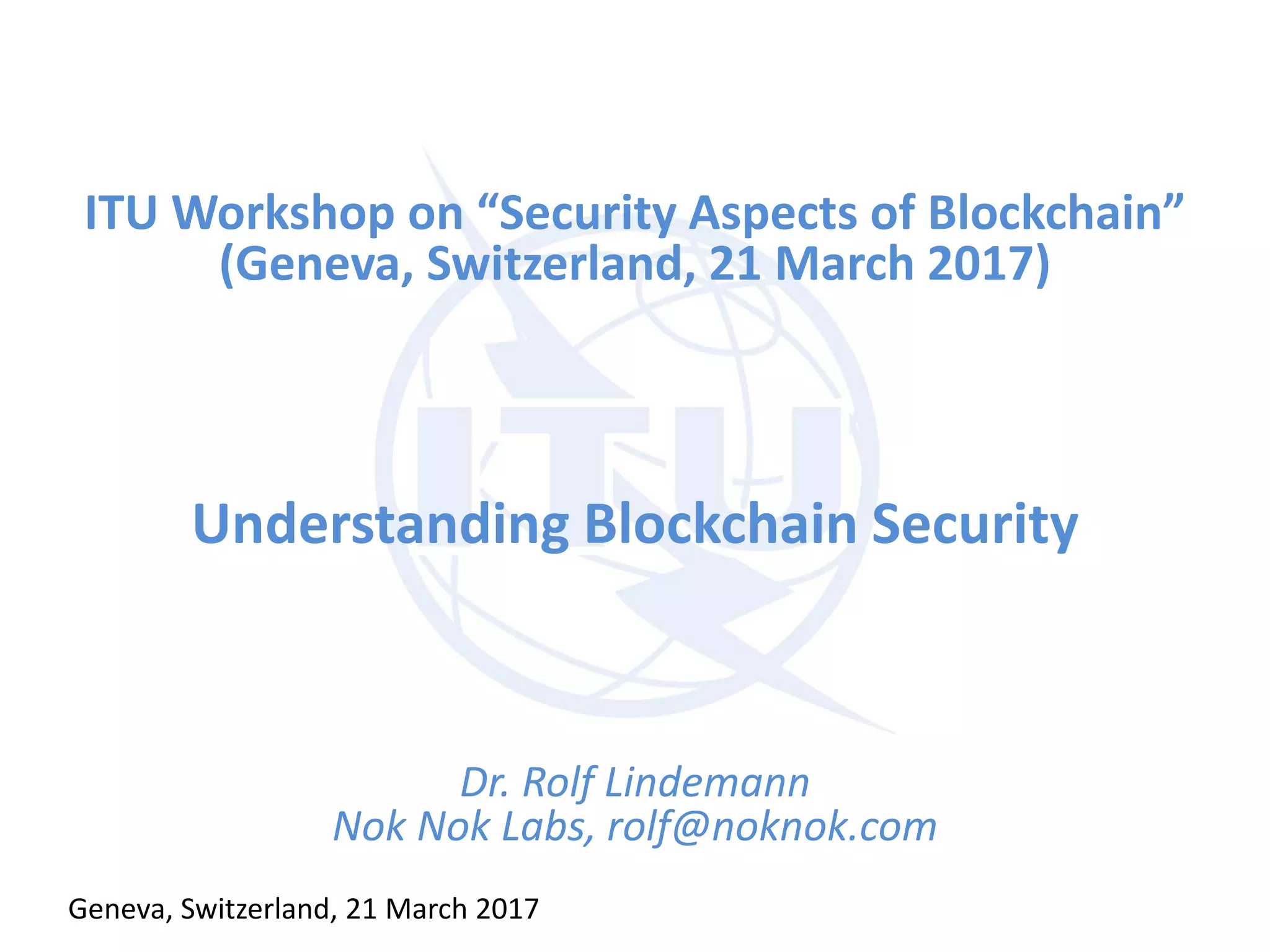 ITU Workshop on “Security Aspects of Blockchain”
(Geneva, Switzerland, 21 March 2017)
Understanding Blockchain Security
Dr. Rolf Lindemann
Nok Nok Labs, rolf@noknok.com
Geneva, Switzerland, 21 March 2017
 