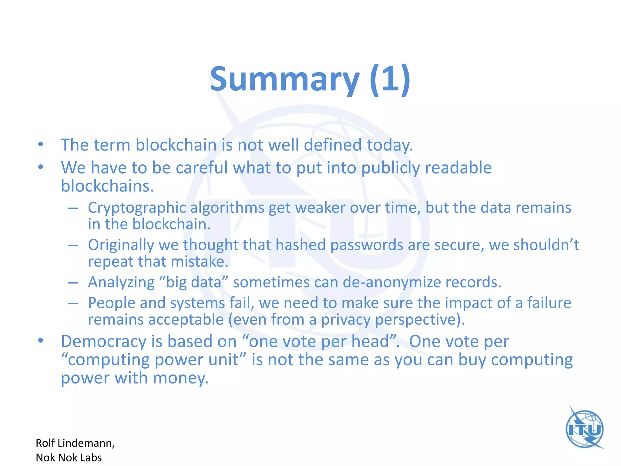 Summary (1)
• The term blockchain is not well defined today.
• We have to be careful what to put into publicly readable
blockchains.
– Cryptographic algorithms get weaker over time, but the data remains
in the blockchain.
– Originally we thought that hashed passwords are secure, we shouldn’t
repeat that mistake.
– Analyzing “big data” sometimes can de-anonymize records.
– People and systems fail, we need to make sure the impact of a failure
remains acceptable (even from a privacy perspective).
• Democracy is based on “one vote per head”. One vote per
“computing power unit” is not the same as you can buy computing
power with money.
Rolf Lindemann,
Nok Nok Labs
 