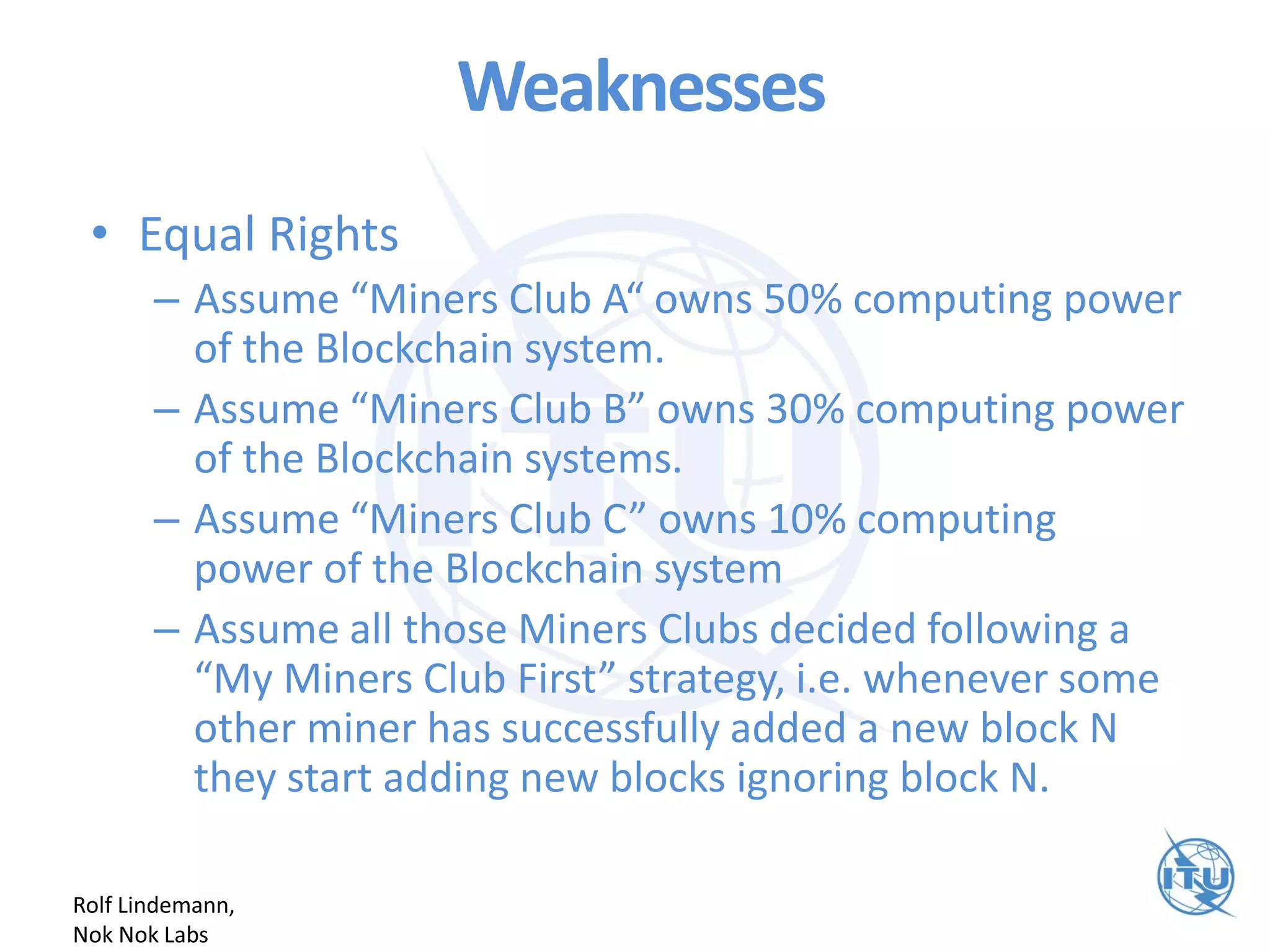 Weaknesses
• Equal Rights
– Assume “Miners Club A“ owns 50% computing power
of the Blockchain system.
– Assume “Miners Club B” owns 30% computing power
of the Blockchain systems.
– Assume “Miners Club C” owns 10% computing
power of the Blockchain system
– Assume all those Miners Clubs decided following a
“My Miners Club First” strategy, i.e. whenever some
other miner has successfully added a new block N
they start adding new blocks ignoring block N.
Rolf Lindemann,
Nok Nok Labs
 