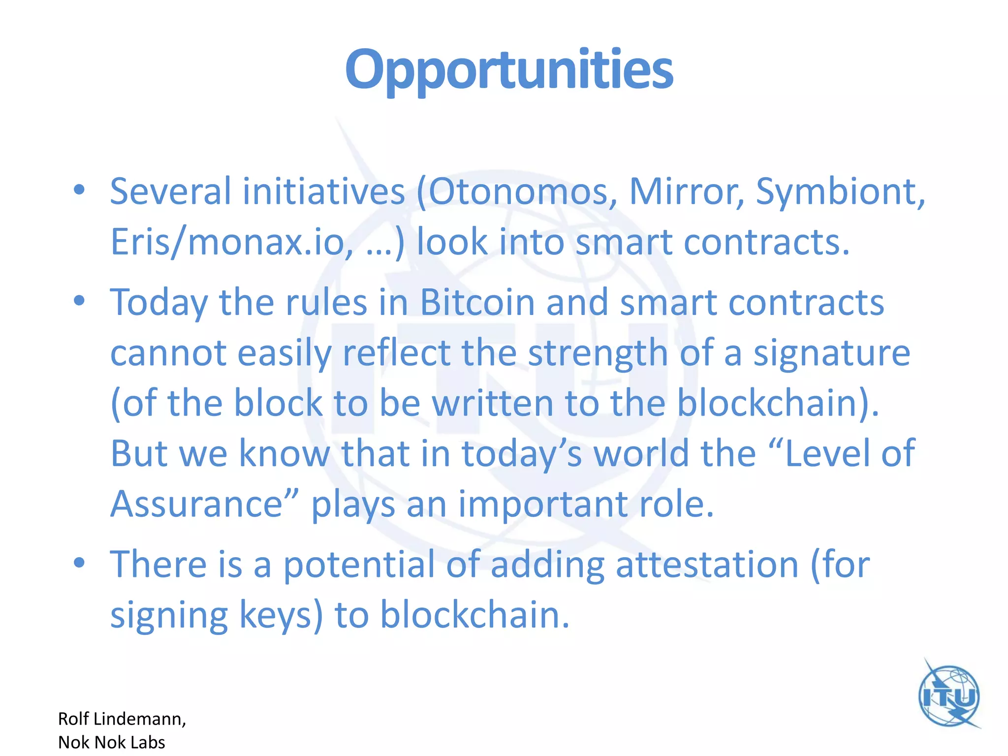 Opportunities
• Several initiatives (Otonomos, Mirror, Symbiont,
Eris/monax.io, …) look into smart contracts.
• Today the rules in Bitcoin and smart contracts
cannot easily reflect the strength of a signature
(of the block to be written to the blockchain).
But we know that in today’s world the “Level of
Assurance” plays an important role.
• There is a potential of adding attestation (for
signing keys) to blockchain.
Rolf Lindemann,
Nok Nok Labs
 