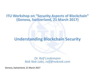 ITU Workshop on “Security Aspects of Blockchain”
(Geneva, Switzerland, 21 March 2017)
Understanding Blockchain Security
Dr. Rolf Lindemann
Nok Nok Labs, rolf@noknok.com
Geneva, Switzerland, 21 March 2017
 