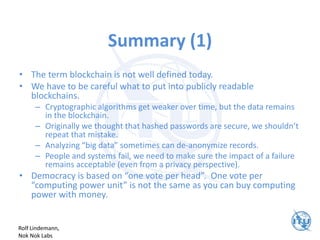Summary (1)
• The term blockchain is not well defined today.
• We have to be careful what to put into publicly readable
blockchains.
– Cryptographic algorithms get weaker over time, but the data remains
in the blockchain.
– Originally we thought that hashed passwords are secure, we shouldn’t
repeat that mistake.
– Analyzing “big data” sometimes can de-anonymize records.
– People and systems fail, we need to make sure the impact of a failure
remains acceptable (even from a privacy perspective).
• Democracy is based on “one vote per head”. One vote per
“computing power unit” is not the same as you can buy computing
power with money.
Rolf Lindemann,
Nok Nok Labs
 