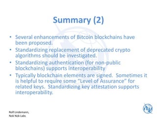 Summary (2)
• Several enhancements of Bitcoin blockchains have
been proposed.
• Standardizing replacement of deprecated crypto
algorithms should be investigated.
• Standardizing authentication (for non-public
blockchains) supports interoperability
• Typically blockchain elements are signed. Sometimes it
is helpful to require some “Level of Assurance” for
related keys. Standardizing key attestation supports
interoperability.
Rolf Lindemann,
Nok Nok Labs
 
