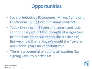 Opportunities
• Several initiatives (Otonomos, Mirror, Symbiont,
Eris/monax.io, …) look into smart contracts.
• Today the rules in Bitcoin and smart contracts
cannot easily reflect the strength of a signature
(of the block to be written to the blockchain).
But we know that in today’s world the “Level of
Assurance” plays an important role.
• There is a potential of adding attestation (for
signing keys) to blockchain.
Rolf Lindemann,
Nok Nok Labs
 