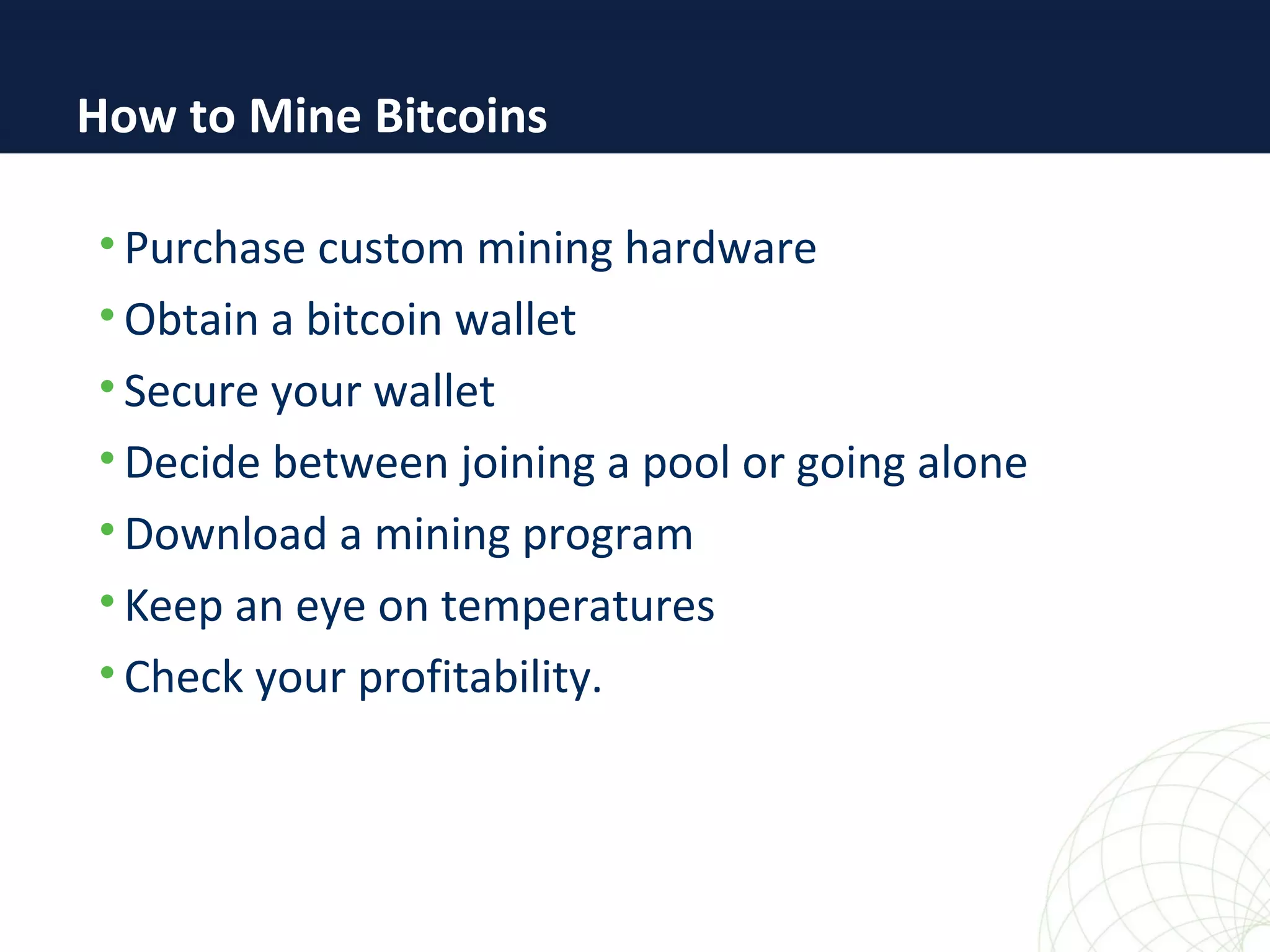 • Purchase custom mining hardware
• Obtain a bitcoin wallet
• Secure your wallet
• Decide between joining a pool or going alone
• Download a mining program
• Keep an eye on temperatures
• Check your profitability.
How to Mine Bitcoins
 
