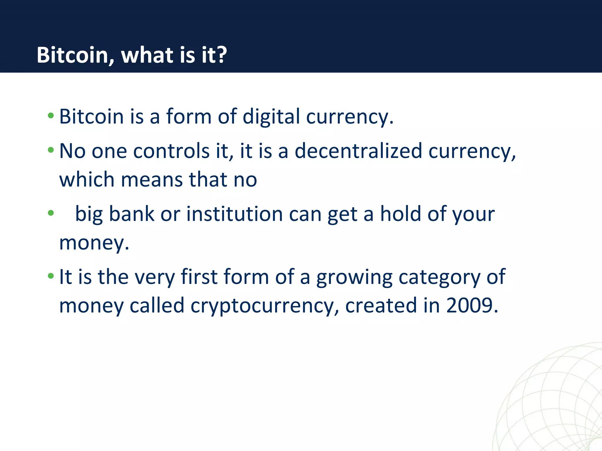 • Bitcoin is a form of digital currency.
• No one controls it, it is a decentralized currency,
which means that no
• big bank or institution can get a hold of your
money.
• It is the very first form of a growing category of
money called cryptocurrency, created in 2009.
Bitcoin, what is it?
 