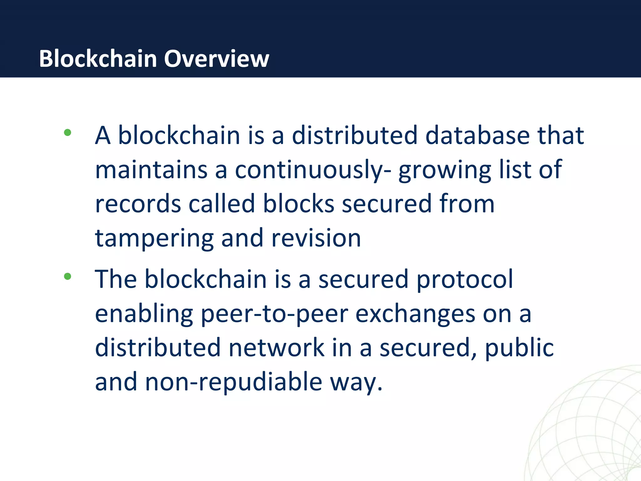 • A blockchain is a distributed database that
maintains a continuously- growing list of
records called blocks secured from
tampering and revision
• The blockchain is a secured protocol
enabling peer-to-peer exchanges on a
distributed network in a secured, public
and non-repudiable way.
Blockchain Overview
 