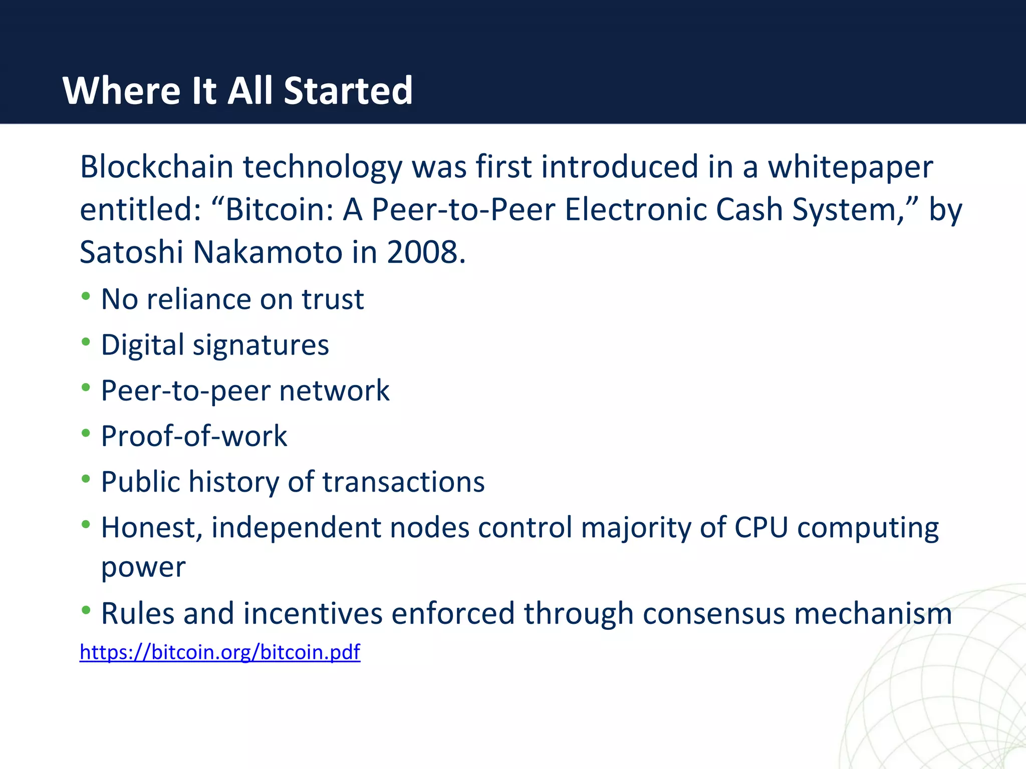 Where It All Started
Blockchain technology was first introduced in a whitepaper
entitled: “Bitcoin: A Peer-to-Peer Electronic Cash System,” by
Satoshi Nakamoto in 2008.
• No reliance on trust
• Digital signatures
• Peer-to-peer network
• Proof-of-work
• Public history of transactions
• Honest, independent nodes control majority of CPU computing
power
• Rules and incentives enforced through consensus mechanism
https://bitcoin.org/bitcoin.pdf
 