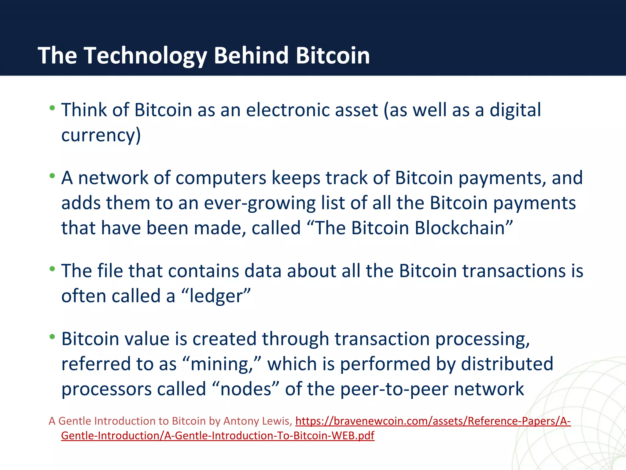 The Technology Behind Bitcoin
• Think of Bitcoin as an electronic asset (as well as a digital
currency)
• A network of computers keeps track of Bitcoin payments, and
adds them to an ever-growing list of all the Bitcoin payments
that have been made, called “The Bitcoin Blockchain”
• The file that contains data about all the Bitcoin transactions is
often called a “ledger”
• Bitcoin value is created through transaction processing,
referred to as “mining,” which is performed by distributed
processors called “nodes” of the peer-to-peer network
A Gentle Introduction to Bitcoin by Antony Lewis, https://bravenewcoin.com/assets/Reference-Papers/A-
Gentle-Introduction/A-Gentle-Introduction-To-Bitcoin-WEB.pdf
 