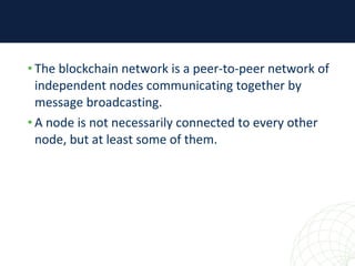 • The blockchain network is a peer-to-peer network of
independent nodes communicating together by
message broadcasting.
• A node is not necessarily connected to every other
node, but at least some of them.
 