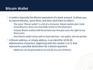 • A wallet is basically the Bitcoin equivalent of a bank account. It allows you
to receive bitcoins, store them, and then send them to others.
- The name "Bitcoin wallet" is a bit of a misnomer. Bitcoin wallets don't hold
actual Bitcoins, those are essentially stored on the blockchain.
- Instead, Bitcoin wallets hold the private keys that give users the right to use
those coins.
- Each Bitcoin wallet comes with at least two keys : one public, and one private.
• A Bitcoin address, or simply address, is an identifier of 26-35
alphanumeric characters, beginning with the number 1 or 3, that
represents a possible destination for a bitcoin payment.
- Addresses can be generated at no cost by any user of Bitcoin.
Bitcoin Wallet
 