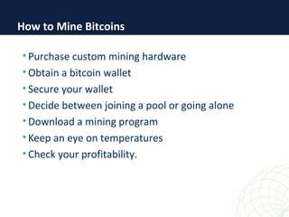 • Purchase custom mining hardware
• Obtain a bitcoin wallet
• Secure your wallet
• Decide between joining a pool or going alone
• Download a mining program
• Keep an eye on temperatures
• Check your profitability.
How to Mine Bitcoins
 
