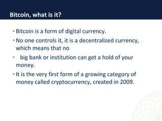 • Bitcoin is a form of digital currency.
• No one controls it, it is a decentralized currency,
which means that no
• big bank or institution can get a hold of your
money.
• It is the very first form of a growing category of
money called cryptocurrency, created in 2009.
Bitcoin, what is it?
 