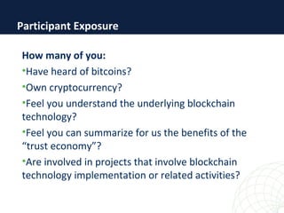 How many of you:
•Have heard of bitcoins?
•Own cryptocurrency?
•Feel you understand the underlying blockchain
technology?
•Feel you can summarize for us the benefits of the
“trust economy”?
•Are involved in projects that involve blockchain
technology implementation or related activities?
Participant Exposure
 