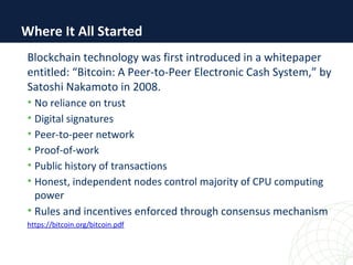 Where It All Started
Blockchain technology was first introduced in a whitepaper
entitled: “Bitcoin: A Peer-to-Peer Electronic Cash System,” by
Satoshi Nakamoto in 2008.
• No reliance on trust
• Digital signatures
• Peer-to-peer network
• Proof-of-work
• Public history of transactions
• Honest, independent nodes control majority of CPU computing
power
• Rules and incentives enforced through consensus mechanism
https://bitcoin.org/bitcoin.pdf
 