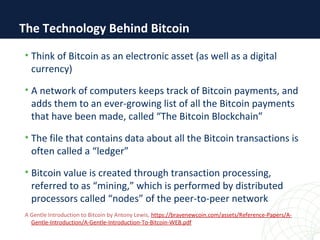 The Technology Behind Bitcoin
• Think of Bitcoin as an electronic asset (as well as a digital
currency)
• A network of computers keeps track of Bitcoin payments, and
adds them to an ever-growing list of all the Bitcoin payments
that have been made, called “The Bitcoin Blockchain”
• The file that contains data about all the Bitcoin transactions is
often called a “ledger”
• Bitcoin value is created through transaction processing,
referred to as “mining,” which is performed by distributed
processors called “nodes” of the peer-to-peer network
A Gentle Introduction to Bitcoin by Antony Lewis, https://bravenewcoin.com/assets/Reference-Papers/A-
Gentle-Introduction/A-Gentle-Introduction-To-Bitcoin-WEB.pdf
 