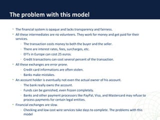 • The financial system is opaque and lacks transparency and fairness.
• All these intermediates are no volunteers. They work for money and get paid for their
services.
- The transaction costs money to both the buyer and the seller.
- There are interest rates, fees, surcharges, etc.
- EFTs in Europe can cost 25 euros.
- Credit transactions can cost several percent of the transaction.
• All these exchanges are error prone.
- Credit card informations are often stolen.
- Banks make mistakes.
• An account holder is eventually not even the actual owner of his account.
- The bank really owns the account.
- Funds can be garnished, even frozen completely.
- Banks and other payment processors like PayPal, Visa, and Mastercard may refuse to
process payments for certain legal entities.
• Financial exchanges are slow.
- Checking and low cost wire services take days to complete. The problems with this
model
The problem with this model
 
