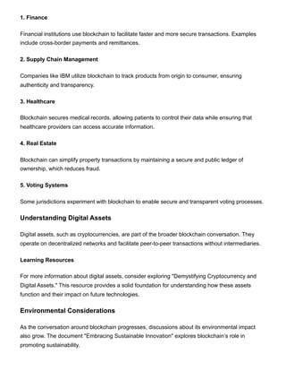 1. Finance
Financial institutions use blockchain to facilitate faster and more secure transactions. Examples
include cross-border payments and remittances.
2. Supply Chain Management
Companies like IBM utilize blockchain to track products from origin to consumer, ensuring
authenticity and transparency.
3. Healthcare
Blockchain secures medical records, allowing patients to control their data while ensuring that
healthcare providers can access accurate information.
4. Real Estate
Blockchain can simplify property transactions by maintaining a secure and public ledger of
ownership, which reduces fraud.
5. Voting Systems
Some jurisdictions experiment with blockchain to enable secure and transparent voting processes.
Understanding Digital Assets
Digital assets, such as cryptocurrencies, are part of the broader blockchain conversation. They
operate on decentralized networks and facilitate peer-to-peer transactions without intermediaries.
Learning Resources
For more information about digital assets, consider exploring "Demystifying Cryptocurrency and
Digital Assets." This resource provides a solid foundation for understanding how these assets
function and their impact on future technologies.
Environmental Considerations
As the conversation around blockchain progresses, discussions about its environmental impact
also grow. The document "Embracing Sustainable Innovation" explores blockchain’s role in
promoting sustainability.
 