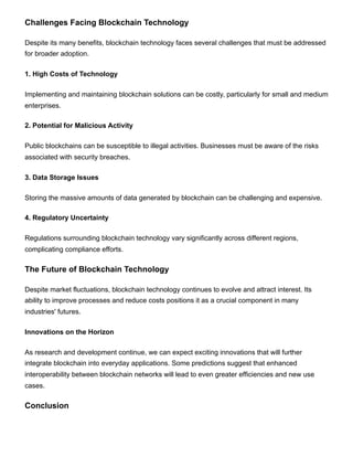 Challenges Facing Blockchain Technology
Despite its many benefits, blockchain technology faces several challenges that must be addressed
for broader adoption.
1. High Costs of Technology
Implementing and maintaining blockchain solutions can be costly, particularly for small and medium
enterprises.
2. Potential for Malicious Activity
Public blockchains can be susceptible to illegal activities. Businesses must be aware of the risks
associated with security breaches.
3. Data Storage Issues
Storing the massive amounts of data generated by blockchain can be challenging and expensive.
4. Regulatory Uncertainty
Regulations surrounding blockchain technology vary significantly across different regions,
complicating compliance efforts.
The Future of Blockchain Technology
Despite market fluctuations, blockchain technology continues to evolve and attract interest. Its
ability to improve processes and reduce costs positions it as a crucial component in many
industries' futures.
Innovations on the Horizon
As research and development continue, we can expect exciting innovations that will further
integrate blockchain into everyday applications. Some predictions suggest that enhanced
interoperability between blockchain networks will lead to even greater efficiencies and new use
cases.
Conclusion
 